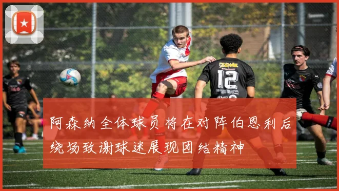 阿森纳全体球员将在对阵伯恩利后绕场致谢球迷展现团结精神