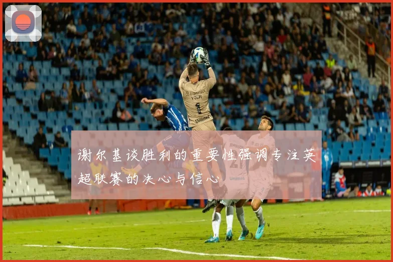 谢尔基谈胜利的重要性强调专注英超联赛的决心与信心