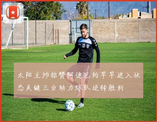 太阳主帅称赞阿德巴约早早进入状态关键三分助力球队逆转胜利