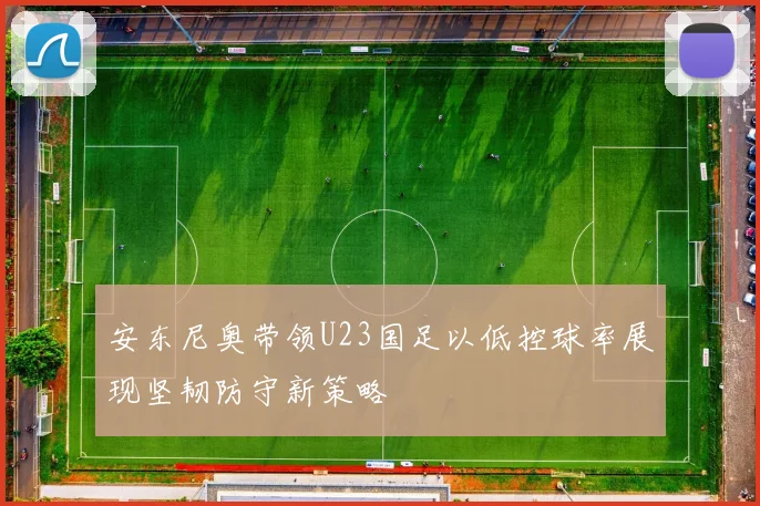 安东尼奥带领U23国足以低控球率展现坚韧防守新策略