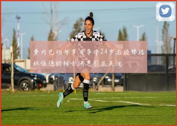 费内巴切与罗马争夺24岁右边锋格林伍德的转会消息引发关注
