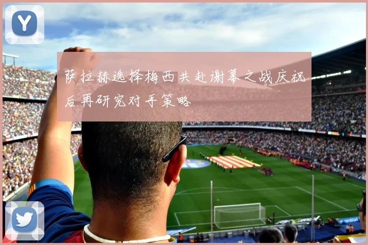 萨拉赫选择梅西共赴谢幕之战庆祝后再研究对手策略