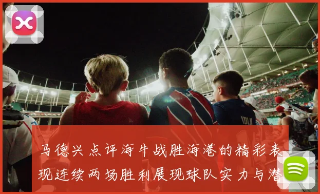 马德兴点评海牛战胜海港的精彩表现连续两场胜利展现球队实力与潜力