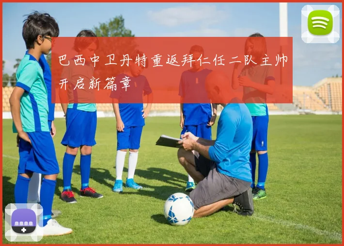巴西中卫丹特重返拜仁任二队主帅开启新篇章