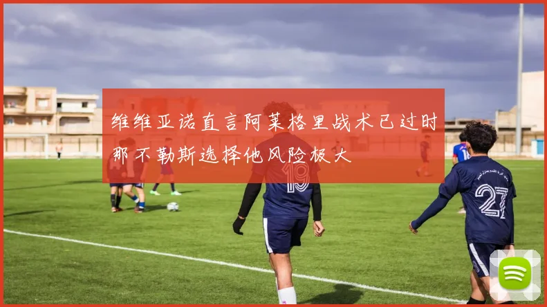 维维亚诺直言阿莱格里战术已过时那不勒斯选择他风险极大