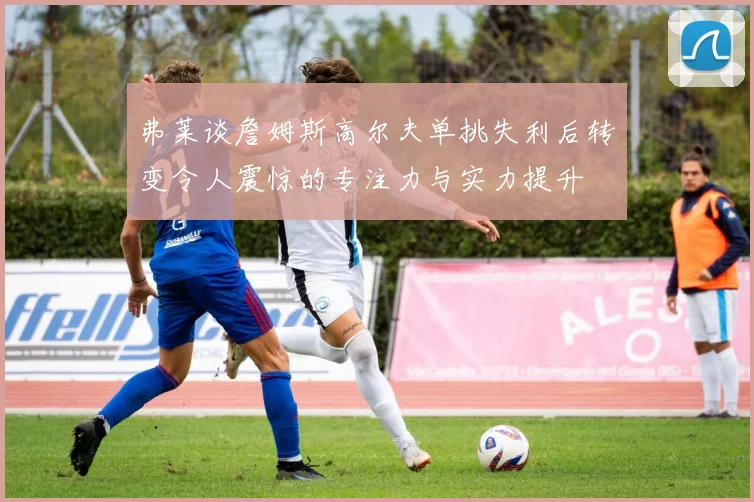 弗莱谈詹姆斯高尔夫单挑失利后转变令人震惊的专注力与实力提升