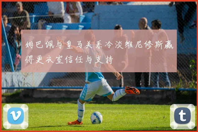 姆巴佩与皇马关系冷淡维尼修斯赢得更衣室信任与支持