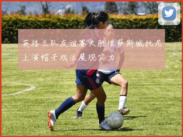 英格兰队友谊赛大胜堪萨斯城托尼上演帽子戏法展现实力