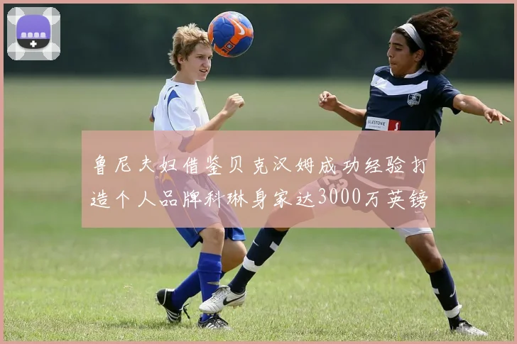 鲁尼夫妇借鉴贝克汉姆成功经验打造个人品牌科琳身家达3000万英镑