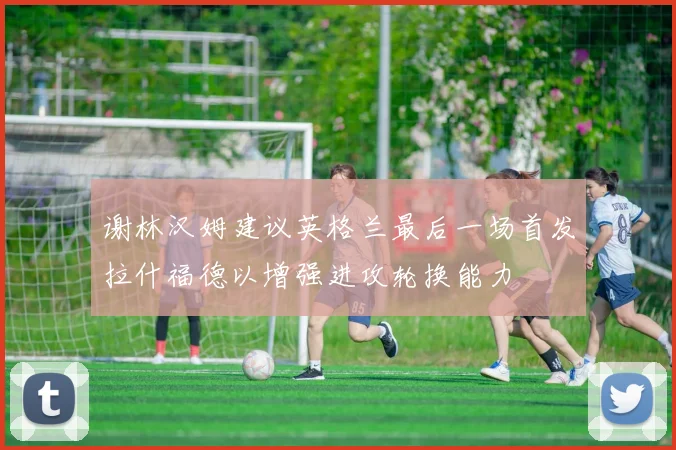 谢林汉姆建议英格兰最后一场首发拉什福德以增强进攻轮换能力