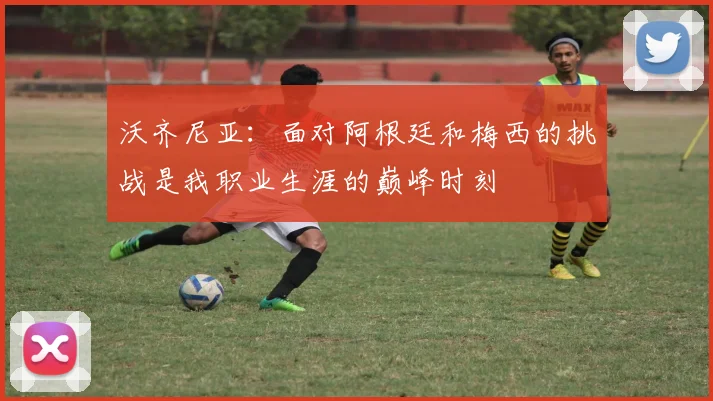 沃齐尼亚：面对阿根廷和梅西的挑战是我职业生涯的巅峰时刻