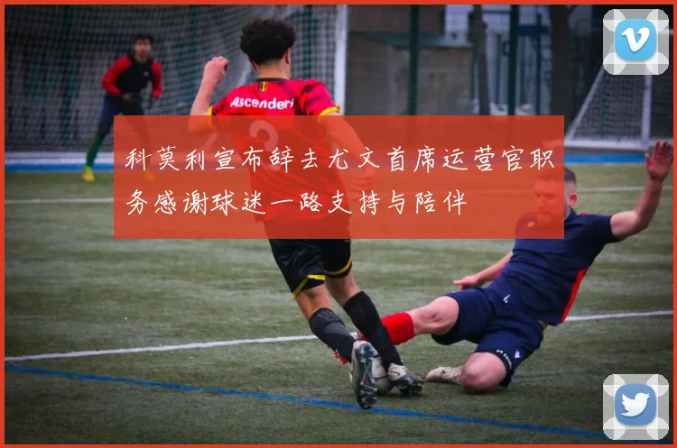 科莫利宣布辞去尤文首席运营官职务感谢球迷一路支持与陪伴