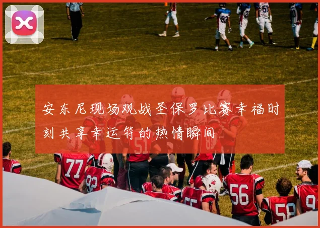 安东尼现场观战圣保罗比赛幸福时刻共享幸运符的热情瞬间