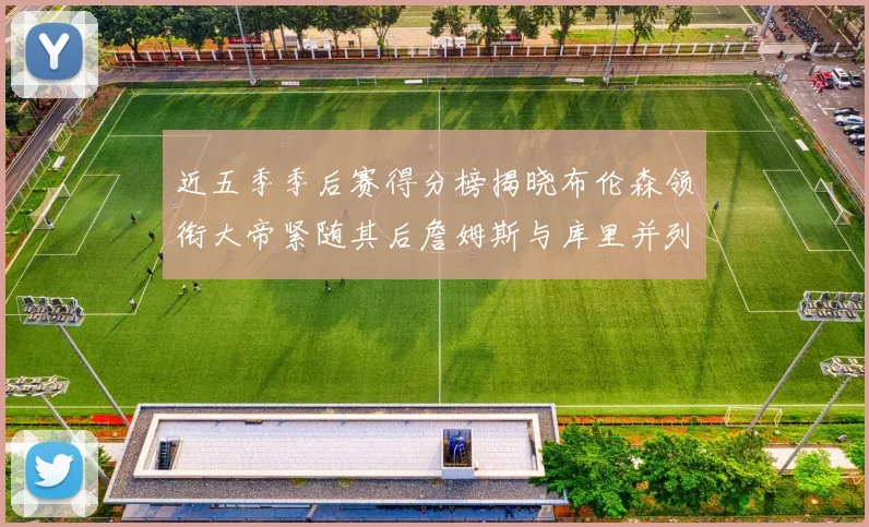 近五季季后赛得分榜揭晓布伦森领衔大帝紧随其后詹姆斯与库里并列第四