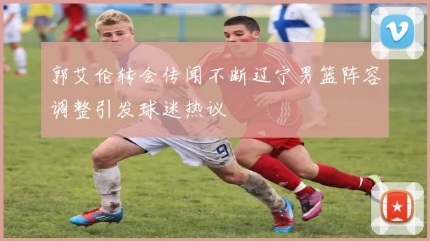郭艾伦转会传闻不断辽宁男篮阵容调整引发球迷热议