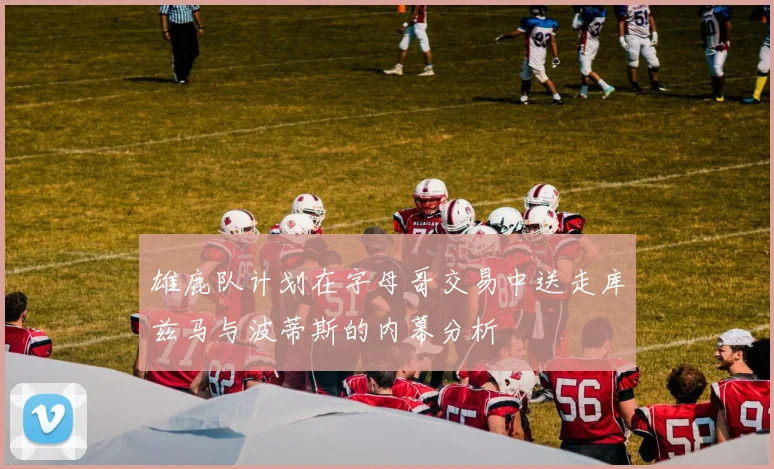 雄鹿队计划在字母哥交易中送走库兹马与波蒂斯的内幕分析
