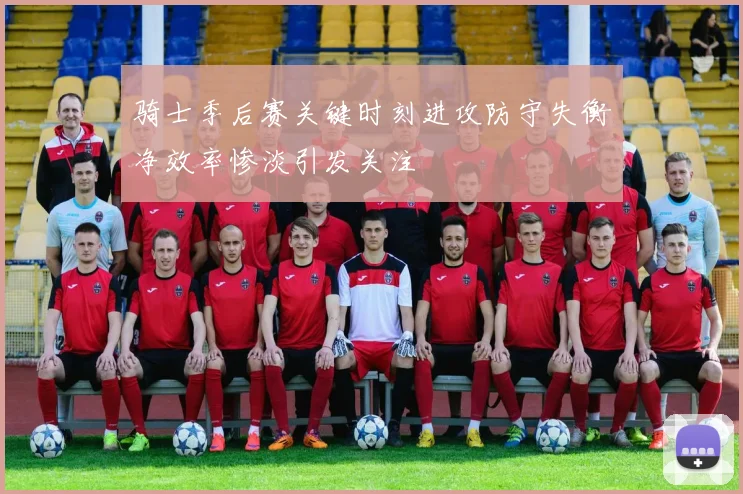 骑士季后赛关键时刻进攻防守失衡净效率惨淡引发关注