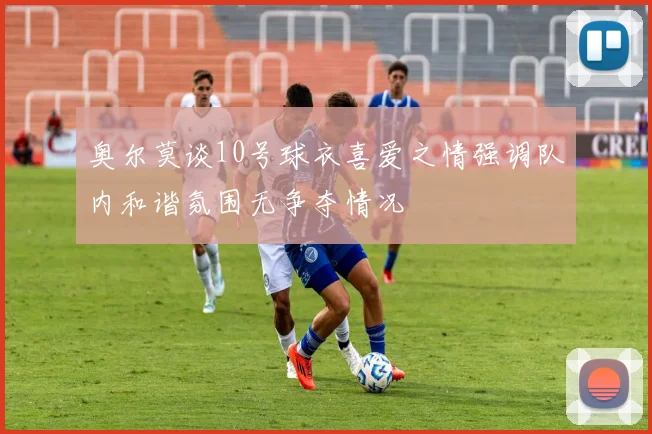 奥尔莫谈10号球衣喜爱之情强调队内和谐氛围无争夺情况
