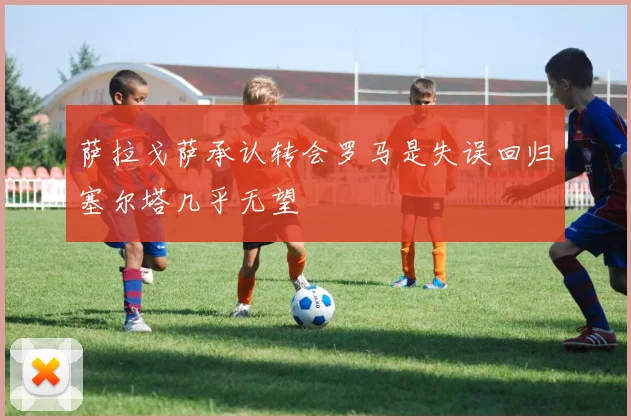 萨拉戈萨承认转会罗马是失误回归塞尔塔几乎无望