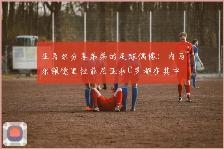 亚马尔分享弟弟的足球偶像：内马尔佩德里拉菲尼亚和C罗都在其中