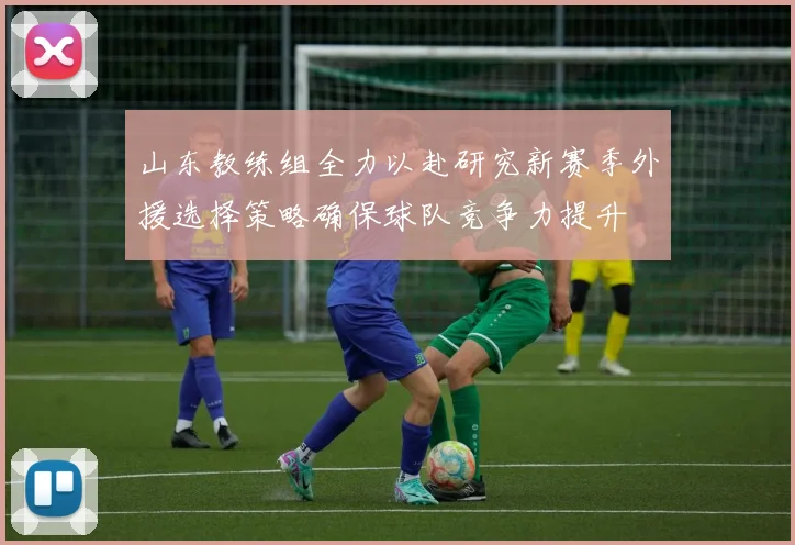 山东教练组全力以赴研究新赛季外援选择策略确保球队竞争力提升