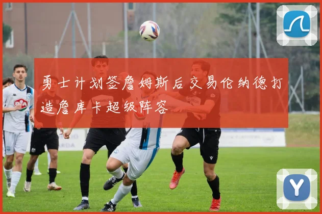 勇士计划签詹姆斯后交易伦纳德打造詹库卡超级阵容