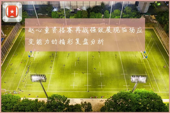 赵心童资格赛再战强敌展现临场应变能力的精彩复盘分析