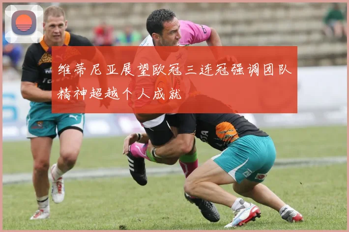 维蒂尼亚展望欧冠三连冠强调团队精神超越个人成就