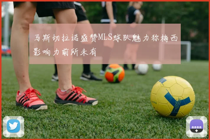 马斯切拉诺盛赞MLS球队魅力称梅西影响力前所未有