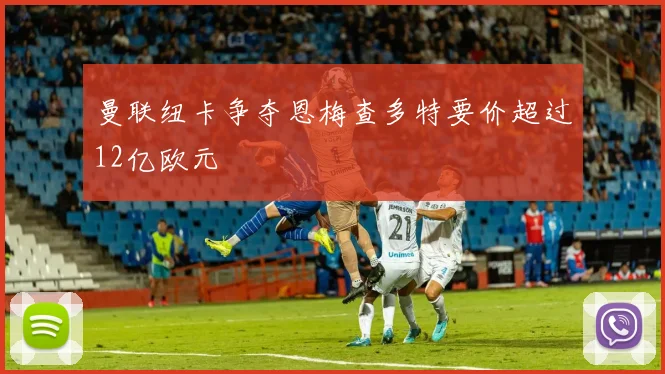 曼联纽卡争夺恩梅查多特要价超过12亿欧元