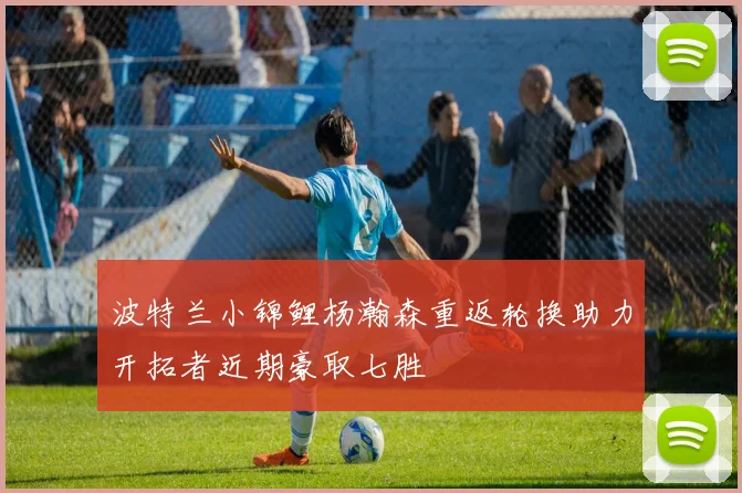 波特兰小锦鲤杨瀚森重返轮换助力开拓者近期豪取七胜