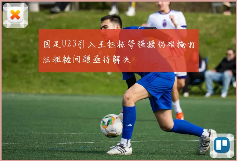 国足U23引入王钰栋等强援仍难掩打法粗糙问题亟待解决