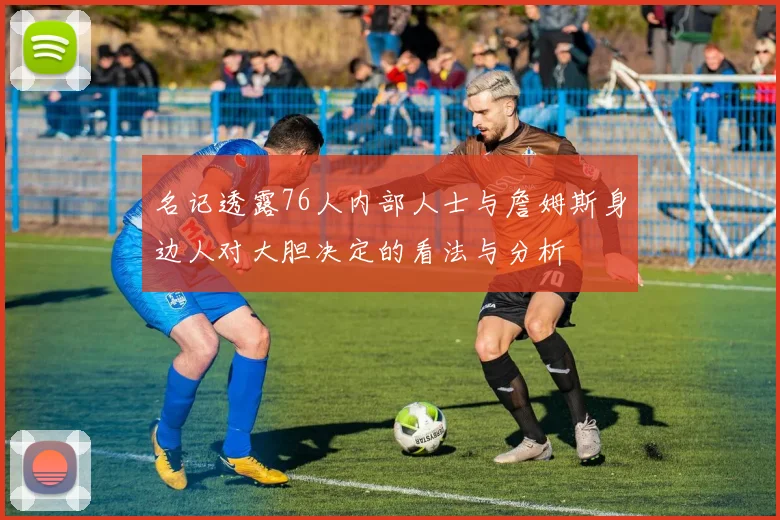 名记透露76人内部人士与詹姆斯身边人对大胆决定的看法与分析