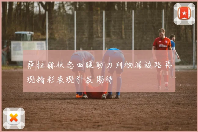 萨拉赫状态回暖助力利物浦边路再现精彩表现引发期待